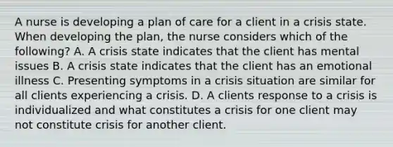 A nurse is developing a plan of care for a client in a crisis state. When developing the plan, the nurse considers which of the following? A. A crisis state indicates that the client has mental issues B. A crisis state indicates that the client has an emotional illness C. Presenting symptoms in a crisis situation are similar for all clients experiencing a crisis. D. A clients response to a crisis is individualized and what constitutes a crisis for one client may not constitute crisis for another client.