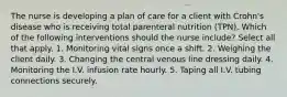 The nurse is developing a plan of care for a client with Crohn's disease who is receiving total parenteral nutrition (TPN). Which of the following interventions should the nurse include? Select all that apply. 1. Monitoring vital signs once a shift. 2. Weighing the client daily. 3. Changing the central venous line dressing daily. 4. Monitoring the I.V. infusion rate hourly. 5. Taping all I.V. tubing connections securely.