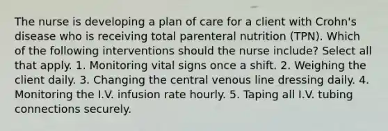 The nurse is developing a plan of care for a client with Crohn's disease who is receiving total parenteral nutrition (TPN). Which of the following interventions should the nurse include? Select all that apply. 1. Monitoring vital signs once a shift. 2. Weighing the client daily. 3. Changing the central venous line dressing daily. 4. Monitoring the I.V. infusion rate hourly. 5. Taping all I.V. tubing connections securely.