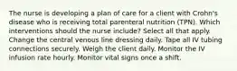 The nurse is developing a plan of care for a client with Crohn's disease who is receiving total parenteral nutrition (TPN). Which interventions should the nurse include? Select all that apply. Change the central venous line dressing daily. Tape all IV tubing connections securely. Weigh the client daily. Monitor the IV infusion rate hourly. Monitor vital signs once a shift.