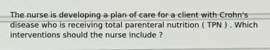 The nurse is developing a plan of care for a client with Crohn's disease who is receiving total parenteral nutrition ( TPN ) . Which interventions should the nurse include ?