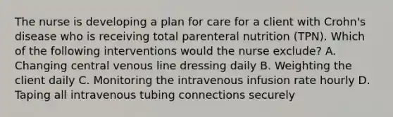 The nurse is developing a plan for care for a client with Crohn's disease who is receiving total parenteral nutrition (TPN). Which of the following interventions would the nurse exclude? A. Changing central venous line dressing daily B. Weighting the client daily C. Monitoring the intravenous infusion rate hourly D. Taping all intravenous tubing connections securely