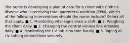 The nurse is developing a plan of care for a client with Crohn's disease who is receiving total parenteral nutrition (TPN). Which of the following interventions should the nurse include? Select all that apply. ■ 1. Monitoring vital signs once a shift. ■ 2. Weighing the client daily. ■ 3. Changing the central venous line dressing daily. ■ 4. Monitoring the I.V. infusion rate hourly. ■ 5. Taping all I.V. tubing connections securely.