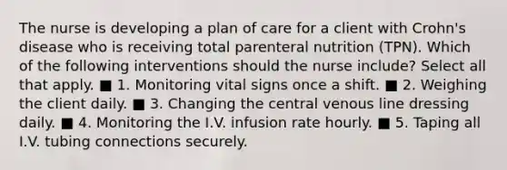 The nurse is developing a plan of care for a client with Crohn's disease who is receiving total parenteral nutrition (TPN). Which of the following interventions should the nurse include? Select all that apply. ■ 1. Monitoring vital signs once a shift. ■ 2. Weighing the client daily. ■ 3. Changing the central venous line dressing daily. ■ 4. Monitoring the I.V. infusion rate hourly. ■ 5. Taping all I.V. tubing connections securely.