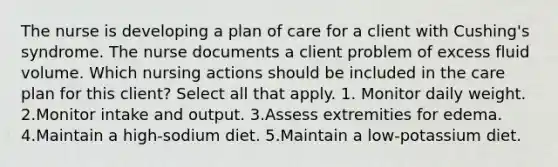 The nurse is developing a plan of care for a client with Cushing's syndrome. The nurse documents a client problem of excess fluid volume. Which nursing actions should be included in the care plan for this client? Select all that apply. 1. Monitor daily weight. 2.Monitor intake and output. 3.Assess extremities for edema. 4.Maintain a high-sodium diet. 5.Maintain a low-potassium diet.