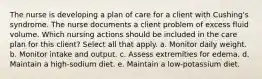 The nurse is developing a plan of care for a client with Cushing's syndrome. The nurse documents a client problem of excess fluid volume. Which nursing actions should be included in the care plan for this client? Select all that apply. a. Monitor daily weight. b. Monitor intake and output. c. Assess extremities for edema. d. Maintain a high-sodium diet. e. Maintain a low-potassium diet.