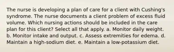 The nurse is developing a plan of care for a client with Cushing's syndrome. The nurse documents a client problem of excess fluid volume. Which nursing actions should be included in the care plan for this client? Select all that apply. a. Monitor daily weight. b. Monitor intake and output. c. Assess extremities for edema. d. Maintain a high-sodium diet. e. Maintain a low-potassium diet.