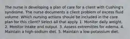 The nurse is developing a plan of care for a client with Cushing's syndrome. The nurse documents a client problem of excess fluid volume. Which nursing actions should be included in the care plan for this client? Select all that apply. 1. Monitor daily weight. 2. Monitor intake and output. 3. Assess extremities for edema. 4. Maintain a high-sodium diet. 5. Maintain a low-potassium diet.