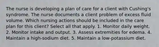 The nurse is developing a plan of care for a client with Cushing's syndrome. The nurse documents a client problem of excess fluid volume. Which nursing actions should be included in the care plan for this client? Select all that apply. 1. Monitor daily weight. 2. Monitor intake and output. 3. Assess extremities for edema. 4. Maintain a high-sodium diet. 5. Maintain a low-potassium diet.