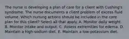 The nurse is developing a plan of care for a client with Cushing's syndrome. The nurse documents a client problem of excess fluid volume. Which nursing actions should be included in the care plan for this client? Select all that apply. A. Monitor daily weight. B. Monitor intake and output. C. Assess extremities for edema. D. Maintain a high-sodium diet. E. Maintain a low-potassium diet.