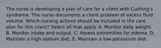 The nurse is developing a plan of care for a client with Cushing's syndrome. The nurse documents a client problem of excess fluid volume. Which nursing actions should be included in the care plan for this client? Select all that apply. A. Monitor daily weight. B. Monitor intake and output. C. Assess extremities for edema. D. Maintain a high-sodium diet. E. Maintain a low-potassium diet.