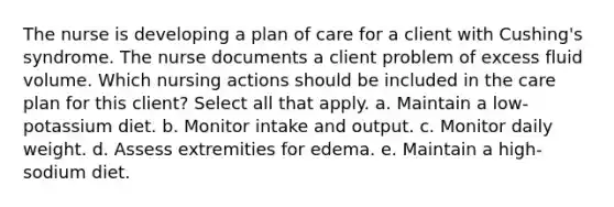 The nurse is developing a plan of care for a client with Cushing's syndrome. The nurse documents a client problem of excess fluid volume. Which nursing actions should be included in the care plan for this client? Select all that apply. a. Maintain a low-potassium diet. b. Monitor intake and output. c. Monitor daily weight. d. Assess extremities for edema. e. Maintain a high-sodium diet.