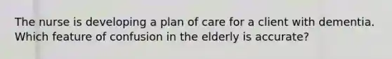 The nurse is developing a plan of care for a client with dementia. Which feature of confusion in the elderly is accurate?