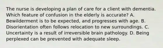 The nurse is developing a plan of care for a client with dementia. Which feature of confusion in the elderly is accurate? A. Bewilderment is to be expected, and progresses with age. B. Disorientation often follows relocation to new surroundings. C. Uncertainty is a result of irreversible brain pathology. D. Being perplexed can be prevented with adequate sleep.