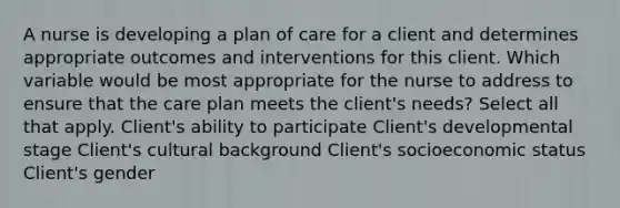 A nurse is developing a plan of care for a client and determines appropriate outcomes and interventions for this client. Which variable would be most appropriate for the nurse to address to ensure that the care plan meets the client's needs? Select all that apply. Client's ability to participate Client's developmental stage Client's cultural background Client's socioeconomic status Client's gender