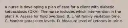 A nurse is developing a plan of care for a client with diabetic ketoacidosis (DKA). The nurse includes which intervention in the plan? A. Assess for fluid overload. B. Limit family visitation time. C. Monitor potassium levels. D. Measure level of ketones in urine.