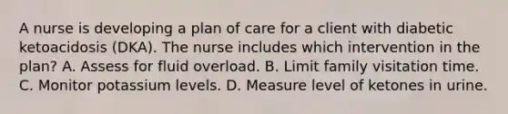 A nurse is developing a plan of care for a client with diabetic ketoacidosis (DKA). The nurse includes which intervention in the plan? A. Assess for fluid overload. B. Limit family visitation time. C. Monitor potassium levels. D. Measure level of ketones in urine.