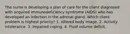 The nurse is developing a plan of care for the client diagnosed with acquired immunodeficiency syndrome (AIDS) who has developed an infection in the adrenal gland. Which client problem is highest priority? 1. Altered body image. 2. Activity intolerance. 3. Impaired coping. 4. Fluid volume deficit.