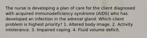 The nurse is developing a plan of care for the client diagnosed with acquired immunodeficiency syndrome (AIDS) who has developed an infection in the adrenal gland. Which client problem is highest priority? 1. Altered body image. 2. Activity intolerance. 3. Impaired coping. 4. Fluid volume deficit.