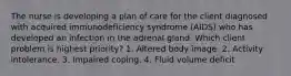 The nurse is developing a plan of care for the client diagnosed with acquired immunodeficiency syndrome (AIDS) who has developed an infection in the adrenal gland. Which client problem is highest priority? 1. Altered body image. 2. Activity intolerance. 3. Impaired coping. 4. Fluid volume deficit