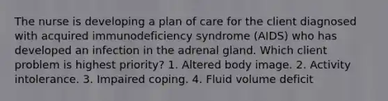 The nurse is developing a plan of care for the client diagnosed with acquired immunodeficiency syndrome (AIDS) who has developed an infection in the adrenal gland. Which client problem is highest priority? 1. Altered body image. 2. Activity intolerance. 3. Impaired coping. 4. Fluid volume deficit