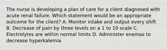 The nurse is developing a plan of care for a client diagnosed with acute renal failure. Which statement would be an appropriate outcome for the client? A. Monitor intake and output every shift B. Decrease of pain by three levels on a 1 to 10 scale C. Electrolytes are within normal limits D. Administer enemas to decrease hyperkalemia