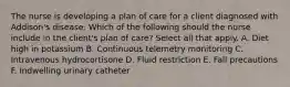 The nurse is developing a plan of care for a client diagnosed with Addison's disease. Which of the following should the nurse include in the client's plan of care? Select all that apply. A. Diet high in potassium B. Continuous telemetry monitoring C. Intravenous hydrocortisone D. Fluid restriction E. Fall precautions F. Indwelling urinary catheter