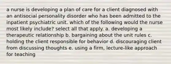 a nurse is developing a plan of care for a client diagnosed with an antisocial personality disorder who has been admitted to the inpatient psychiatric unit. which of the following would the nurse most likely include? select all that apply. a. developing a therapeutic relationship b. bargaining about the unit rules c. holding the client responsible for behavior d. discouraging client from discussing thoughts e. using a firm, lecture-like approach for teaching