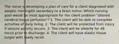 The nurse is developing a plan of care for a client diagnosed with aseptic meningitis secondary to a brain tumor. Which nursing goal would be most appropriate for the client problem "altered cerebral tissue perfusion"? 1. The client will be able to complete activities of daily living. 2. The client will be protected from injury if seizure activity occurs. 3. The client will be afebrile for 48 hours prior to discharge. 4. The client will have elastic tissue turgor with ready recoil.