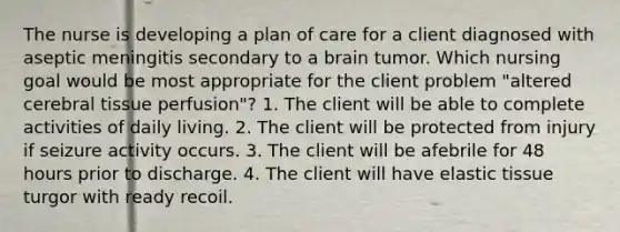 The nurse is developing a plan of care for a client diagnosed with aseptic meningitis secondary to a brain tumor. Which nursing goal would be most appropriate for the client problem "altered cerebral tissue perfusion"? 1. The client will be able to complete activities of daily living. 2. The client will be protected from injury if seizure activity occurs. 3. The client will be afebrile for 48 hours prior to discharge. 4. The client will have elastic tissue turgor with ready recoil.