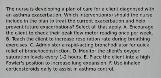 The nurse is developing a plan of care for a client diagnosed with an asthma exacerbation. Which intervention(s) should the nurse include in the plan to treat the current exacerbation and help prevent future exacerbations? Select all that apply. A. Encourage the client to check their peak flow meter reading once per week. B. Teach the client to increase respiration rate during breathing exercises. C. Administer a rapid-acting bronchodilator for quick relief of bronchoconstriction. D. Monitor the client's oxygen saturation levels every 1-2 hours. E. Place the client into a high Fowler's position to increase lung expansion. F. Use inhaled corticosteroids daily to assist in asthma control.