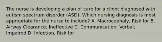 The nurse is developing a plan of care for a client diagnosed with autism spectrum disorder​ (ASD). Which nursing diagnosis is most appropriate for the nurse to​ include? A. ​Macrocephaly, Risk for B. Airway​ Clearance, Ineffective C. ​Communication: Verbal, Impaired D. ​Infection, Risk for