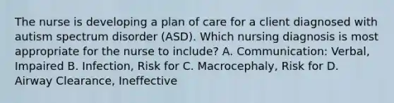 The nurse is developing a plan of care for a client diagnosed with autism spectrum disorder​ (ASD). Which nursing diagnosis is most appropriate for the nurse to​ include? A. ​Communication: Verbal, Impaired B. ​Infection, Risk for C. ​Macrocephaly, Risk for D. Airway​ Clearance, Ineffective