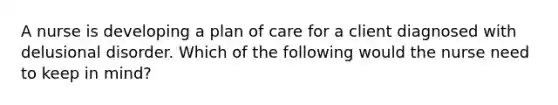 A nurse is developing a plan of care for a client diagnosed with delusional disorder. Which of the following would the nurse need to keep in mind?