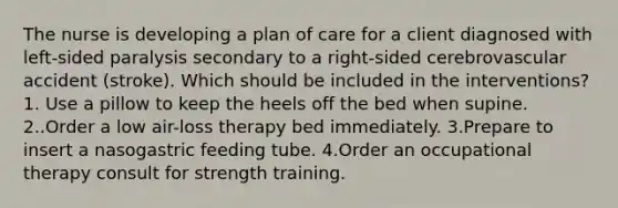 The nurse is developing a plan of care for a client diagnosed with left-sided paralysis secondary to a right-sided cerebrovascular accident (stroke). Which should be included in the interventions? 1. Use a pillow to keep the heels off the bed when supine. 2..Order a low air-loss therapy bed immediately. 3.Prepare to insert a nasogastric feeding tube. 4.Order an occupational therapy consult for strength training.