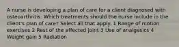 A nurse is developing a plan of care for a client diagnosed with osteoarthritis. Which treatments should the nurse include in the client's plan of care? Select all that apply. 1 Range of motion exercises 2 Rest of the affected joint 3 Use of analgesics 4 Weight gain 5 Radiation