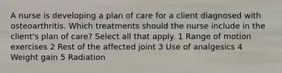 A nurse is developing a plan of care for a client diagnosed with osteoarthritis. Which treatments should the nurse include in the client's plan of care? Select all that apply. 1 Range of motion exercises 2 Rest of the affected joint 3 Use of analgesics 4 Weight gain 5 Radiation