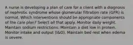 A nurse is developing a plan of care for a client with a diagnosis of nephrotic syndrome whose glomerular filtration rate (GFR) is normal. Which interventions should be appropriate components of the care plan? Select all that apply. Monitor daily weight. Maintain sodium restrictions. Maintain a diet low in protein. Monitor intake and output (I&O). Maintain bed rest when edema is severe.