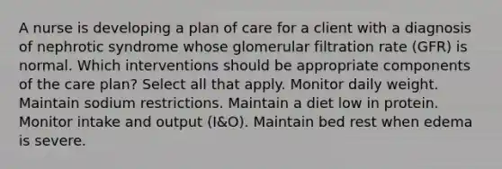 A nurse is developing a plan of care for a client with a diagnosis of nephrotic syndrome whose glomerular filtration rate (GFR) is normal. Which interventions should be appropriate components of the care plan? Select all that apply. Monitor daily weight. Maintain sodium restrictions. Maintain a diet low in protein. Monitor intake and output (I&O). Maintain bed rest when edema is severe.