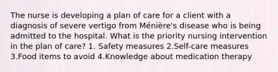 The nurse is developing a plan of care for a client with a diagnosis of severe vertigo from Ménière's disease who is being admitted to the hospital. What is the priority nursing intervention in the plan of care? 1. Safety measures 2.Self-care measures 3.Food items to avoid 4.Knowledge about medication therapy