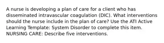 A nurse is developing a plan of care for a client who has disseminated intravascular coagulation (DIC). What interventions should the nurse include in the plan of care? Use the ATI Active Learning Template: System Disorder to complete this item. NURSING CARE: Describe five interventions.