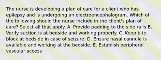 The nurse is developing a plan of care for a client who has epilepsy and is undergoing an electroencephalogram. Which of the following should the nurse include in the client's plan of care? Select all that apply. A. Provide padding to the side rails B. Verify suction is at bedside and working properly. C. Keep bite block at bedside in case of seizure. D. Ensure nasal cannula is available and working at the bedside. E. Establish peripheral vascular access