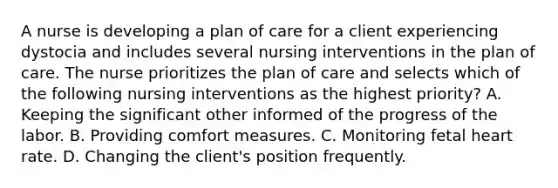 A nurse is developing a plan of care for a client experiencing dystocia and includes several nursing interventions in the plan of care. The nurse prioritizes the plan of care and selects which of the following nursing interventions as the highest priority? A. Keeping the significant other informed of the progress of the labor. B. Providing comfort measures. C. Monitoring fetal heart rate. D. Changing the client's position frequently.