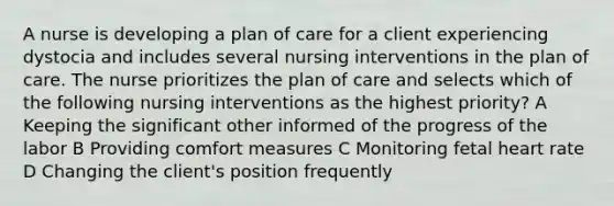 A nurse is developing a plan of care for a client experiencing dystocia and includes several nursing interventions in the plan of care. The nurse prioritizes the plan of care and selects which of the following nursing interventions as the highest priority? A Keeping the significant other informed of the progress of the labor B Providing comfort measures C Monitoring fetal heart rate D Changing the client's position frequently