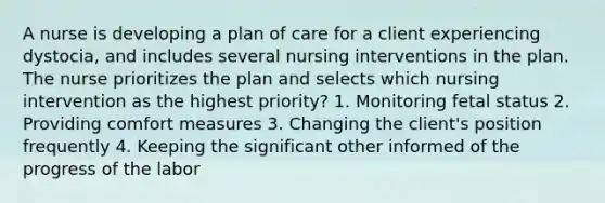 A nurse is developing a plan of care for a client experiencing dystocia, and includes several nursing interventions in the plan. The nurse prioritizes the plan and selects which nursing intervention as the highest priority? 1. Monitoring fetal status 2. Providing comfort measures 3. Changing the client's position frequently 4. Keeping the significant other informed of the progress of the labor