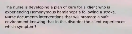 The nurse is developing a plan of care for a client who is experiencing Homonymous hemianopsia following a stroke. Nurse documents interventions that will promote a safe environment knowing that in this disorder the client experiences which symptom?