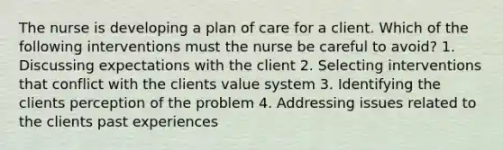 The nurse is developing a plan of care for a client. Which of the following interventions must the nurse be careful to avoid? 1. Discussing expectations with the client 2. Selecting interventions that conflict with the clients value system 3. Identifying the clients perception of the problem 4. Addressing issues related to the clients past experiences