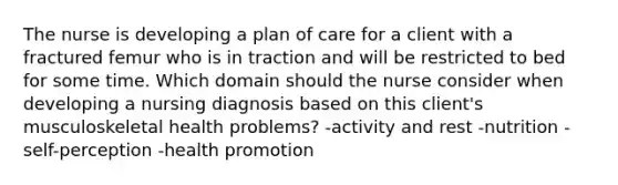 The nurse is developing a plan of care for a client with a fractured femur who is in traction and will be restricted to bed for some time. Which domain should the nurse consider when developing a nursing diagnosis based on this client's musculoskeletal health problems? -activity and rest -nutrition -self-perception -health promotion