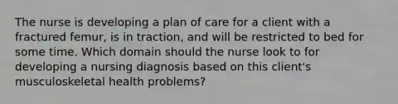 The nurse is developing a plan of care for a client with a fractured femur, is in traction, and will be restricted to bed for some time. Which domain should the nurse look to for developing a nursing diagnosis based on this client's musculoskeletal health problems?