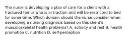 The nurse is developing a plan of care for a client with a fractured femur who is in traction and will be restricted to bed for some time. Which domain should the nurse consider when developing a nursing diagnosis based on this client's musculoskeletal health problems? A. activity and rest B. health promotion C. nutrition D. self-perception